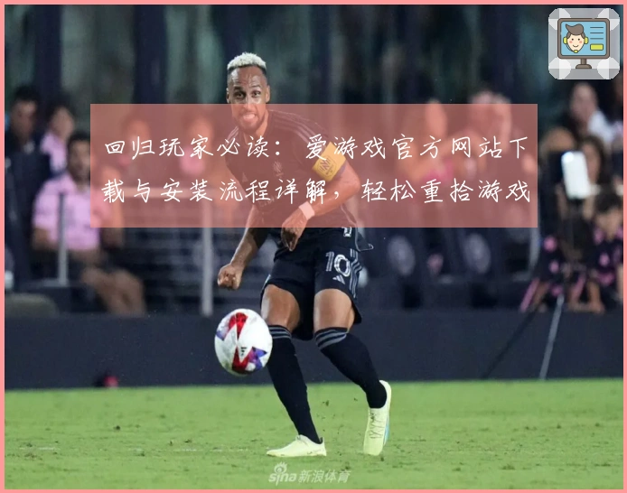 回归玩家必读：爱游戏官方网站下载与安装流程详解，轻松重拾游戏乐趣