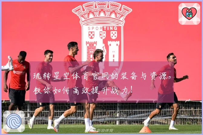 玩转星空体育官网的装备与资源，教你如何高效提升战力！